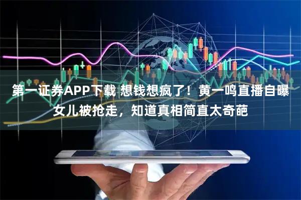 第一证券APP下载 想钱想疯了！黄一鸣直播自曝女儿被抢走，知道真相简直太奇葩