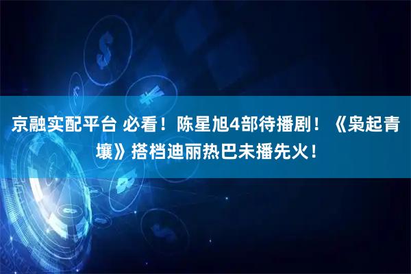 京融实配平台 必看！陈星旭4部待播剧！《枭起青壤》搭档迪丽热巴未播先火！