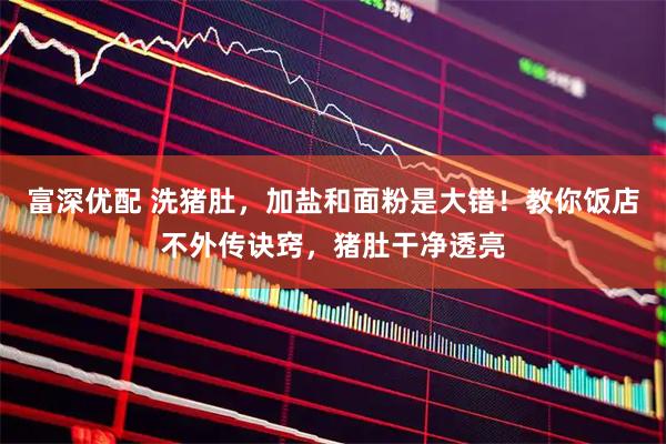 富深优配 洗猪肚，加盐和面粉是大错！教你饭店不外传诀窍，猪肚干净透亮
