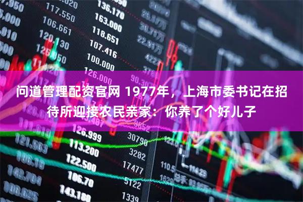 问道管理配资官网 1977年，上海市委书记在招待所迎接农民亲家：你养了个好儿子