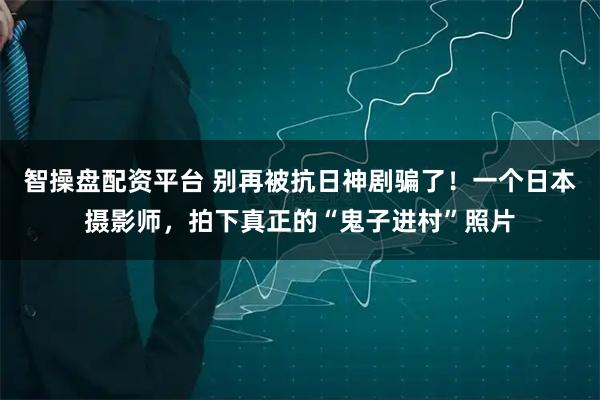 智操盘配资平台 别再被抗日神剧骗了！一个日本摄影师，拍下真正的“鬼子进村”照片