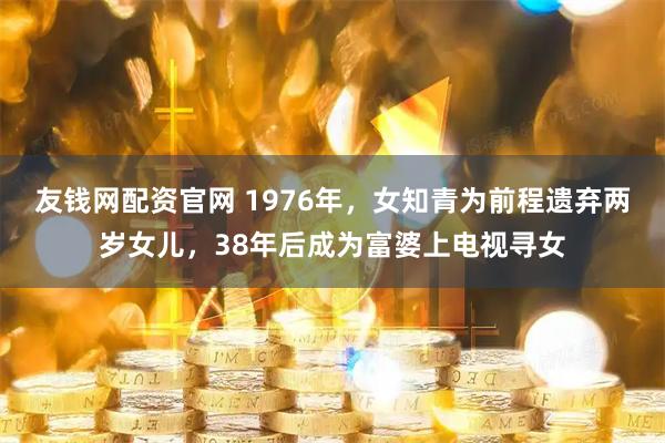 友钱网配资官网 1976年，女知青为前程遗弃两岁女儿，38年后成为富婆上电视寻女