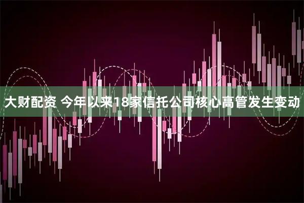大财配资 今年以来18家信托公司核心高管发生变动