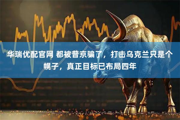 华瑞优配官网 都被普京骗了，打击乌克兰只是个幌子，真正目标已布局四年
