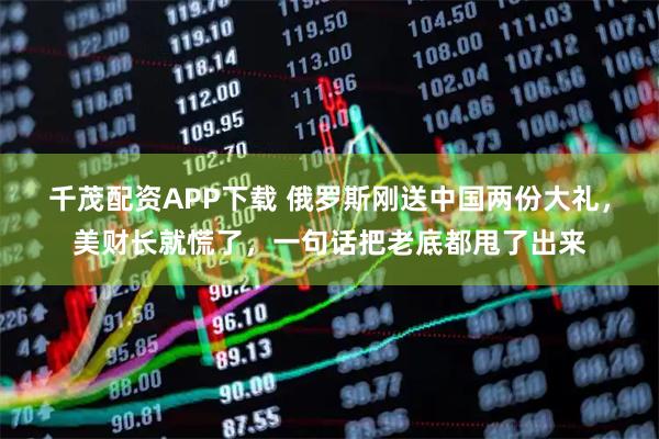 千茂配资APP下载 俄罗斯刚送中国两份大礼，美财长就慌了，一句话把老底都甩了出来