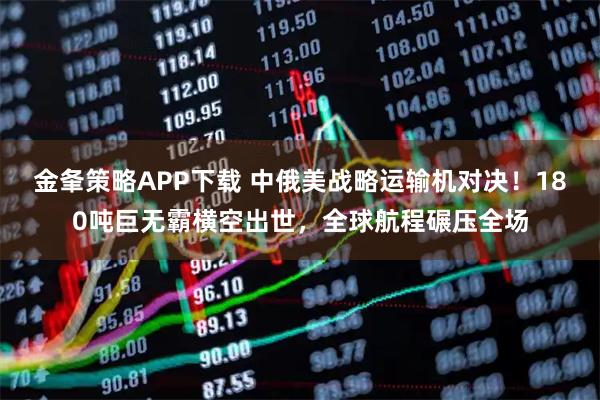 金夆策略APP下载 中俄美战略运输机对决！180吨巨无霸横空出世，全球航程碾压全场