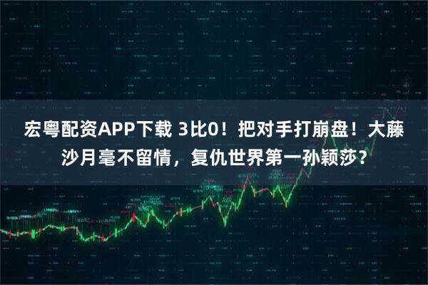 宏粤配资APP下载 3比0！把对手打崩盘！大藤沙月毫不留情，复仇世界第一孙颖莎？