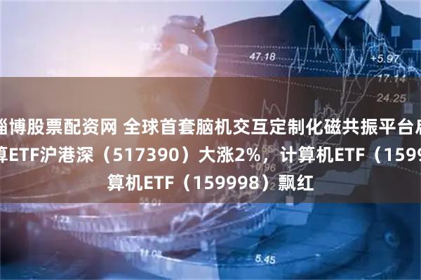 淄博股票配资网 全球首套脑机交互定制化磁共振平台启用，云计算ETF沪港深（517390）大涨2%，计算机ETF（159998）飘红