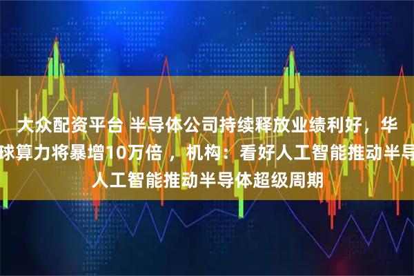 大众配资平台 半导体公司持续释放业绩利好，华为报告指全球算力将暴增10万倍 ，机构：看好人工智能推动半导体超级周期