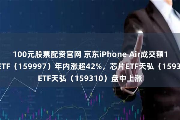 100元股票配资官网 京东iPhone Air成交额1秒破亿，电子ETF（159997）年内涨超42%，芯片ETF天弘（159310）盘中上涨