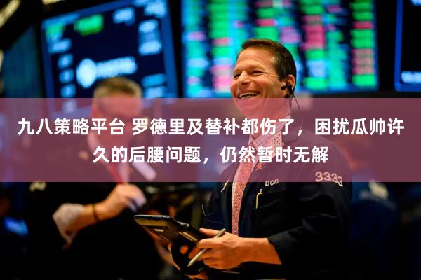 九八策略平台 罗德里及替补都伤了，困扰瓜帅许久的后腰问题，仍然暂时无解