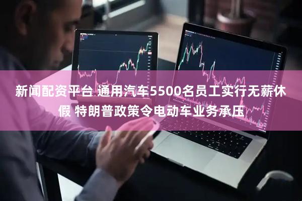 新闻配资平台 通用汽车5500名员工实行无薪休假 特朗普政策令电动车业务承压