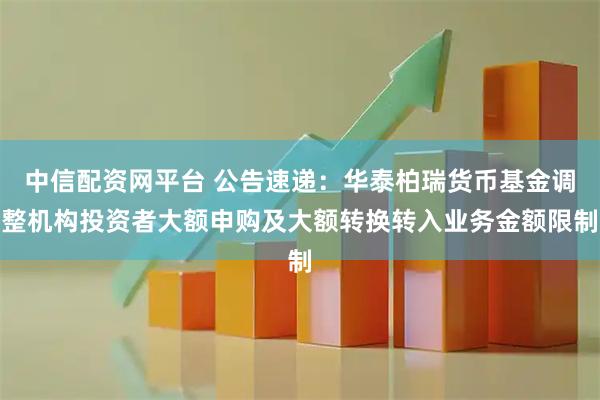 中信配资网平台 公告速递：华泰柏瑞货币基金调整机构投资者大额申购及大额转换转入业务金额限制