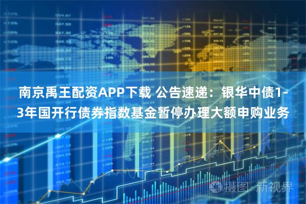南京禹王配资APP下载 公告速递：银华中债1-3年国开行债券指数基金暂停办理大额申购业务