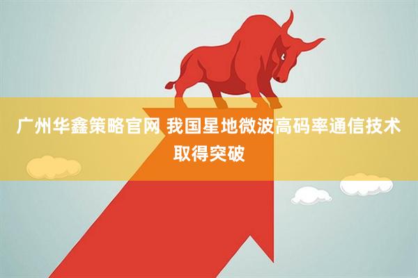 广州华鑫策略官网 我国星地微波高码率通信技术取得突破