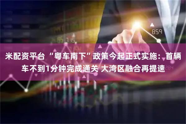 米配资平台 “粤车南下”政策今起正式实施：首辆车不到1分钟完成通关 大湾区融合再提速
