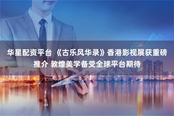 华星配资平台 《古乐风华录》香港影视展获重磅推介 敦煌美学备受全球平台期待
