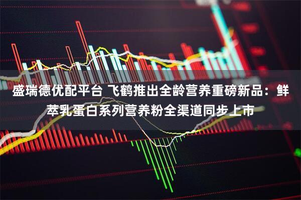 盛瑞德优配平台 飞鹤推出全龄营养重磅新品：鲜萃乳蛋白系列营养粉全渠道同步上市
