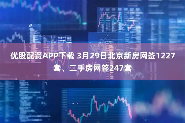 优股配资APP下载 3月29日北京新房网签1227套、二手房网签247套