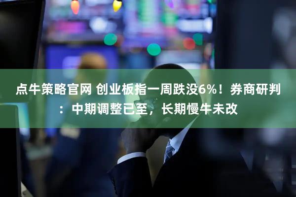 点牛策略官网 创业板指一周跌没6%！券商研判：中期调整已至，长期慢牛未改