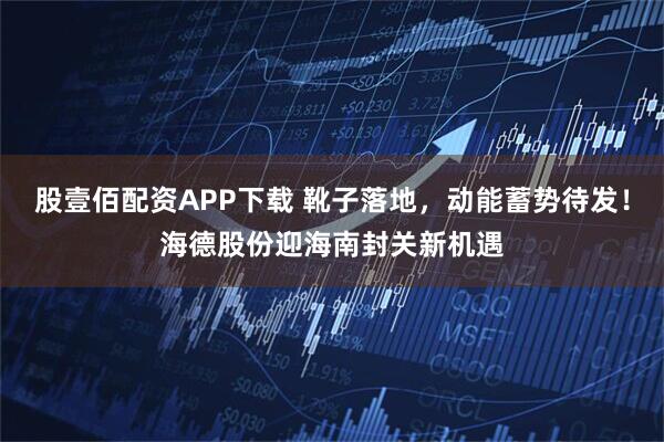 股壹佰配资APP下载 靴子落地，动能蓄势待发！海德股份迎海南封关新机遇