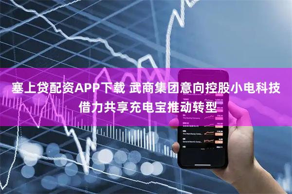 塞上贷配资APP下载 武商集团意向控股小电科技 借力共享充电宝推动转型