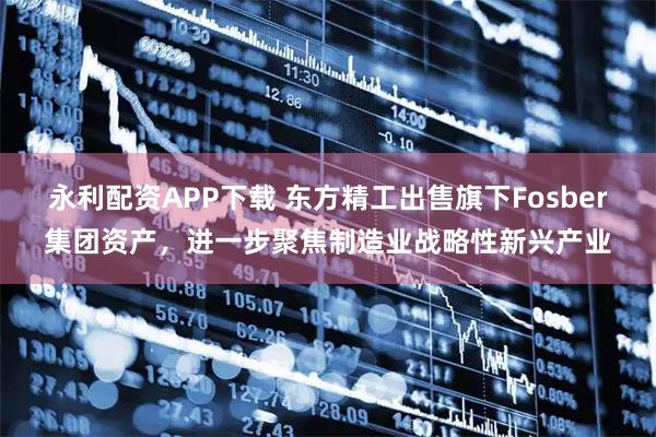 永利配资APP下载 东方精工出售旗下Fosber集团资产，进一步聚焦制造业战略性新兴产业