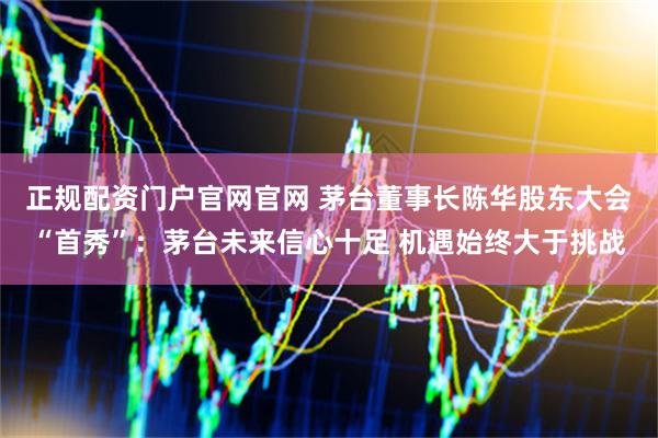 正规配资门户官网官网 茅台董事长陈华股东大会“首秀”：茅台未来信心十足 机遇始终大于挑战