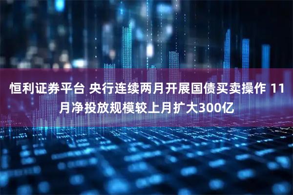 恒利证券平台 央行连续两月开展国债买卖操作 11月净投放规模较上月扩大300亿