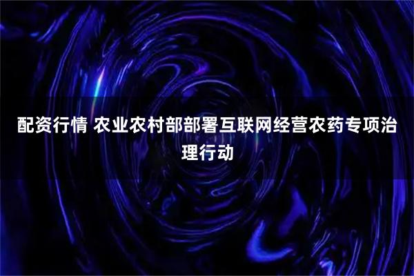 配资行情 农业农村部部署互联网经营农药专项治理行动