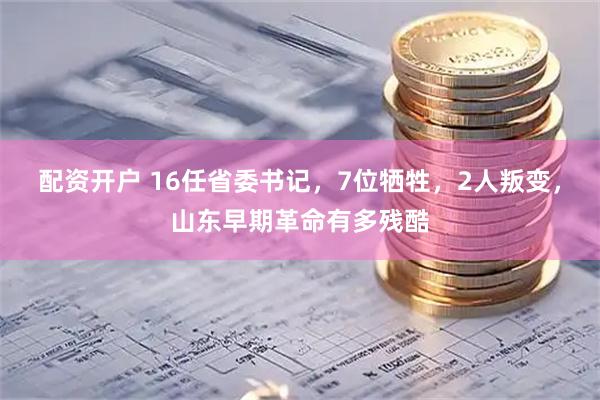 配资开户 16任省委书记，7位牺牲，2人叛变，山东早期革命有多残酷