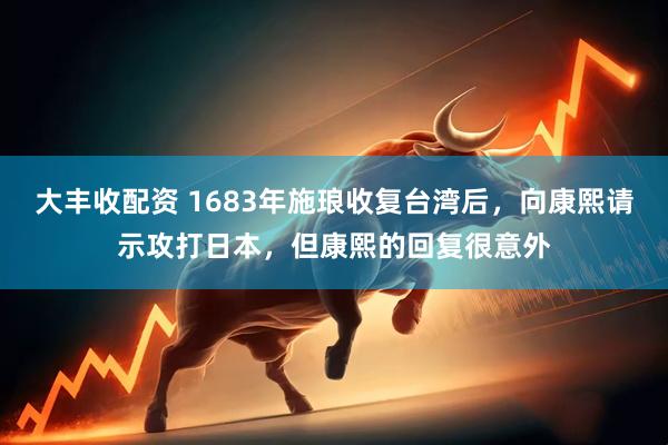 大丰收配资 1683年施琅收复台湾后，向康熙请示攻打日本，但康熙的回复很意外