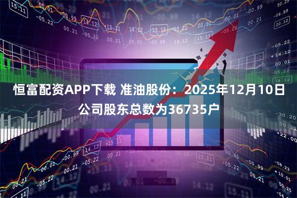 恒富配资APP下载 准油股份：2025年12月10日公司股东总数为36735户
