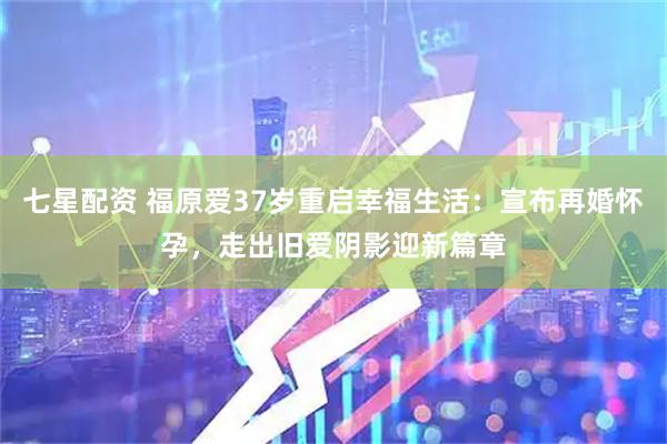 七星配资 福原爱37岁重启幸福生活：宣布再婚怀孕，走出旧爱阴影迎新篇章