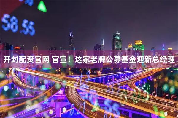开封配资官网 官宣！这家老牌公募基金迎新总经理