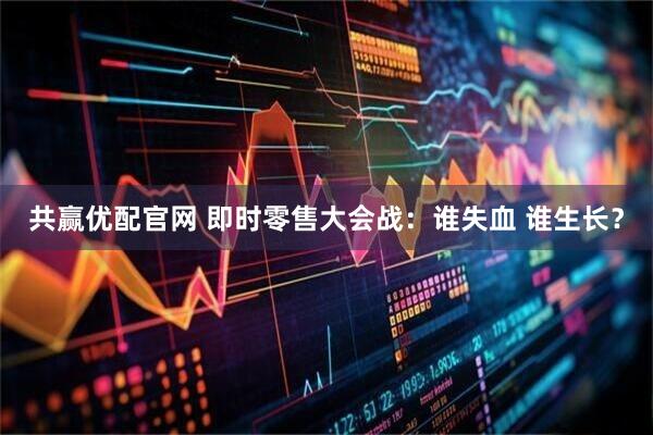 共赢优配官网 即时零售大会战：谁失血 谁生长？