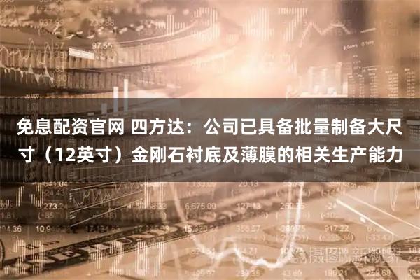 免息配资官网 四方达：公司已具备批量制备大尺寸（12英寸）金刚石衬底及薄膜的相关生产能力