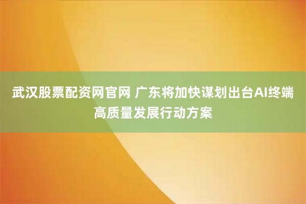 武汉股票配资网官网 广东将加快谋划出台AI终端高质量发展行动方案