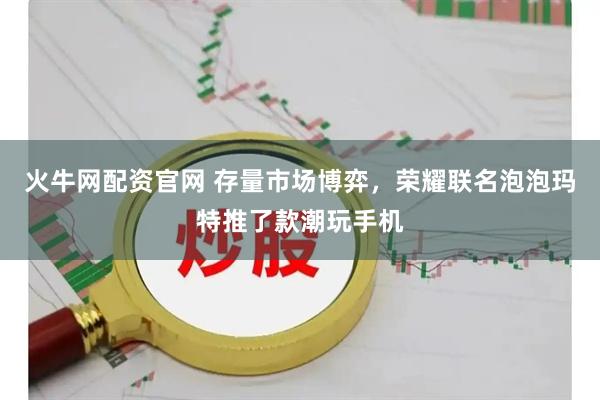 火牛网配资官网 存量市场博弈，荣耀联名泡泡玛特推了款潮玩手机
