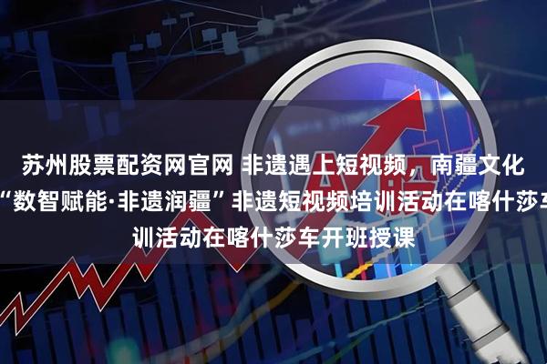 苏州股票配资网官网 非遗遇上短视频，南疆文化传新声——“数智赋能·非遗润疆”非遗短视频培训活动在喀什莎车开班授课