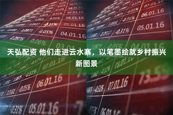天弘配资 他们走进云水寨，以笔墨绘就乡村振兴新图景