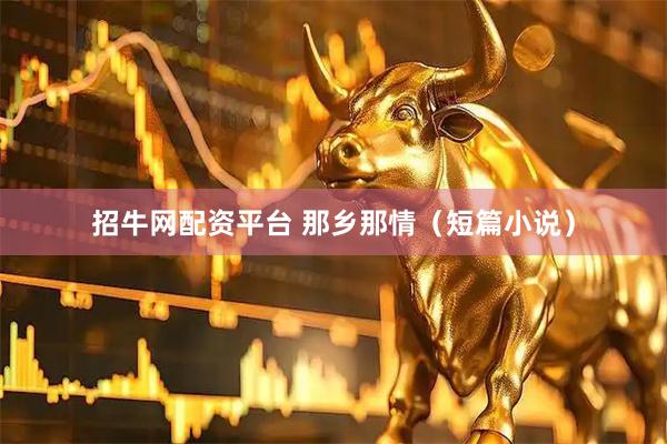 招牛网配资平台 那乡那情（短篇小说）