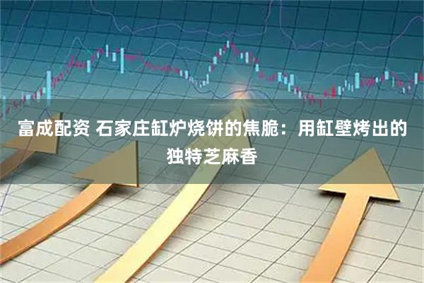 富成配资 石家庄缸炉烧饼的焦脆：用缸壁烤出的独特芝麻香