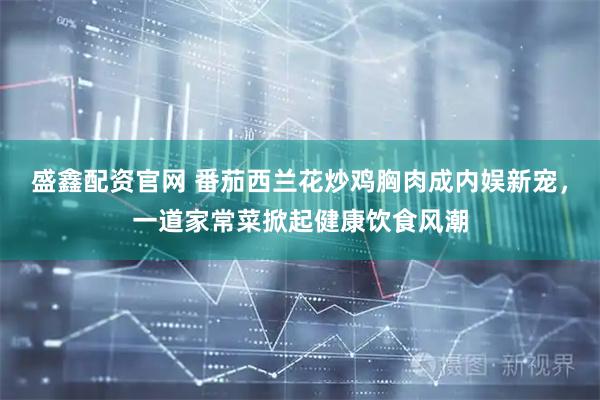 盛鑫配资官网 番茄西兰花炒鸡胸肉成内娱新宠，一道家常菜掀起健康饮食风潮