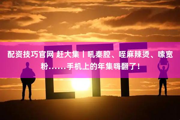 配资技巧官网 赶大集丨吼秦腔、咥麻辣烫、嗦宽粉……手机上的年集嗨翻了！
