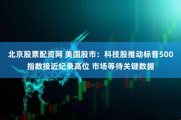 北京股票配资网 美国股市：科技股推动标普500指数接近纪录高位 市场等待关键数据