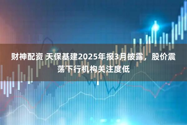 财神配资 天保基建2025年报3月披露，股价震荡下行机构关注度低