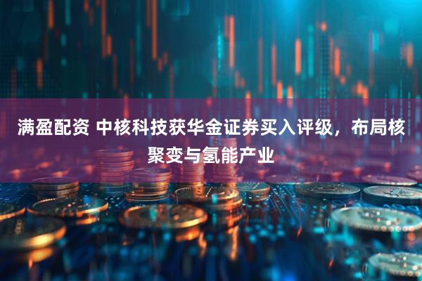 满盈配资 中核科技获华金证券买入评级，布局核聚变与氢能产业
