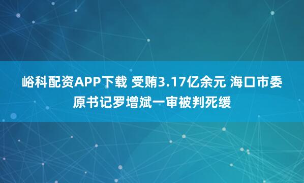 峪科配资APP下载 受贿3.17亿余元 海口市委原书记罗增斌一审被判死缓