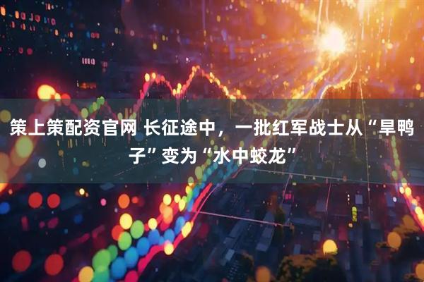 策上策配资官网 长征途中，一批红军战士从“旱鸭子”变为“水中蛟龙”